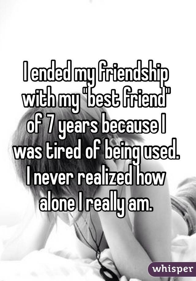 I ended my friendship 
with my "best friend" 
of 7 years because I 
was tired of being used. 
I never realized how 
alone I really am.
