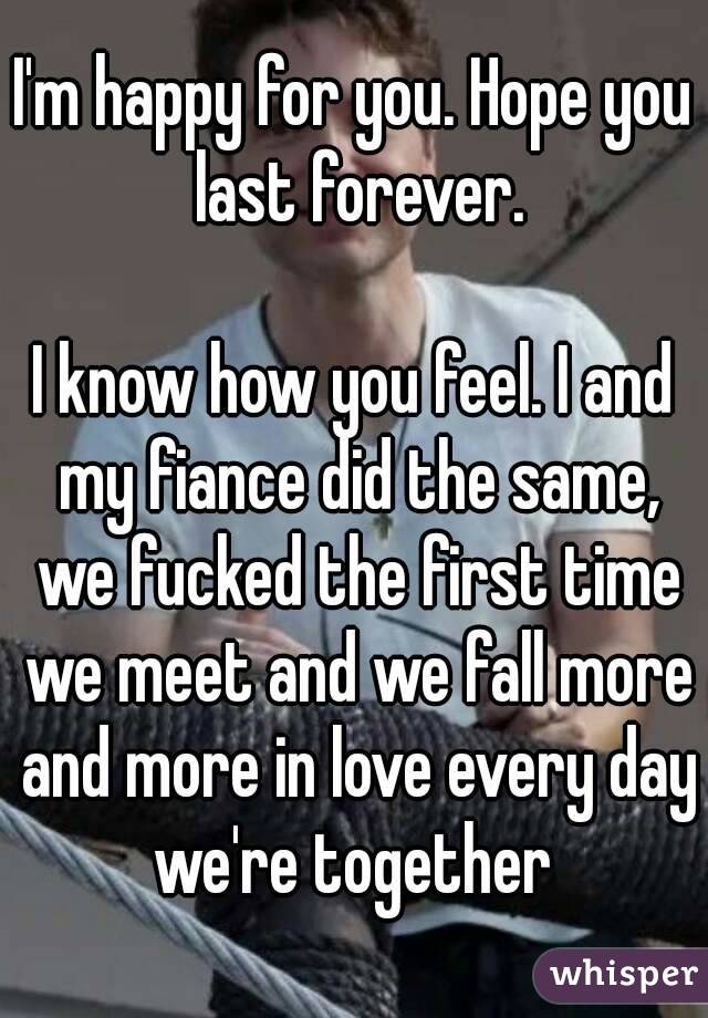 I'm happy for you. Hope you last forever.

I know how you feel. I and my fiance did the same, we fucked the first time we meet and we fall more and more in love every day we're together 