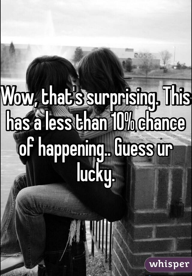 Wow, that's surprising. This has a less than 10% chance of happening.. Guess ur lucky. 