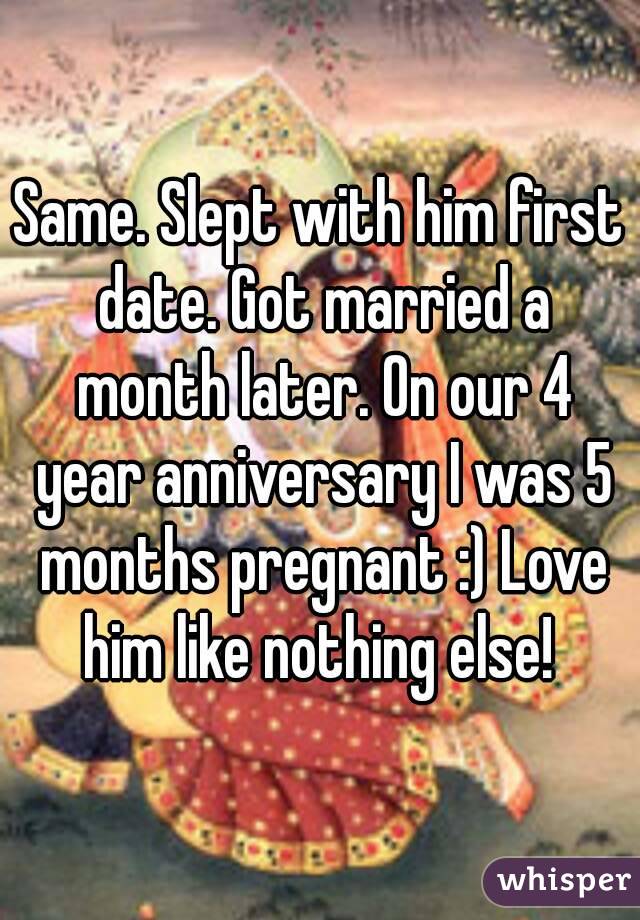 Same. Slept with him first date. Got married a month later. On our 4 year anniversary I was 5 months pregnant :) Love him like nothing else! 