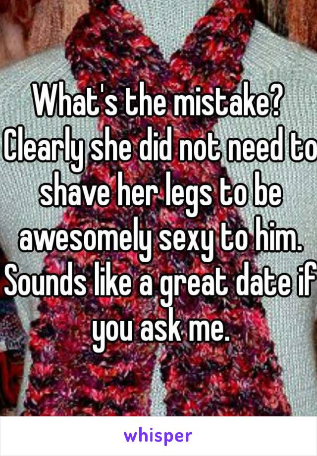 What's the mistake? Clearly she did not need to shave her legs to be awesomely sexy to him. Sounds like a great date if you ask me.