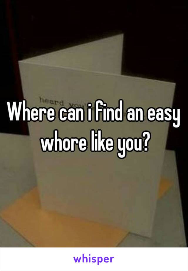 Where can i find an easy whore like you?