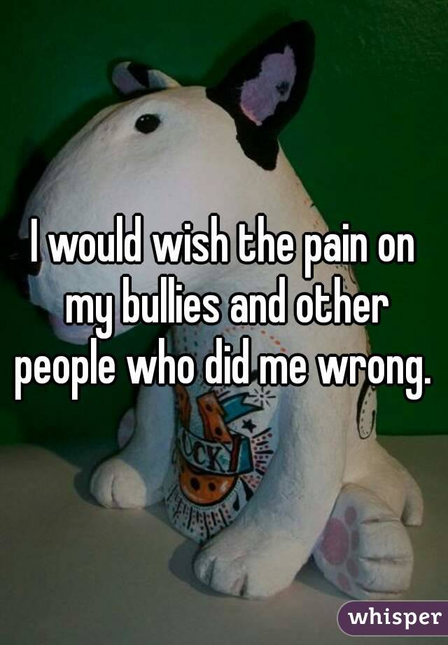 I would wish the pain on my bullies and other people who did me wrong. 