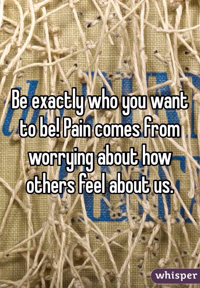 Be exactly who you want to be! Pain comes from worrying about how others feel about us.
