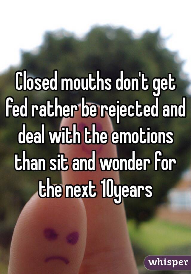 Closed mouths don't get fed rather be rejected and deal with the emotions than sit and wonder for the next 10years