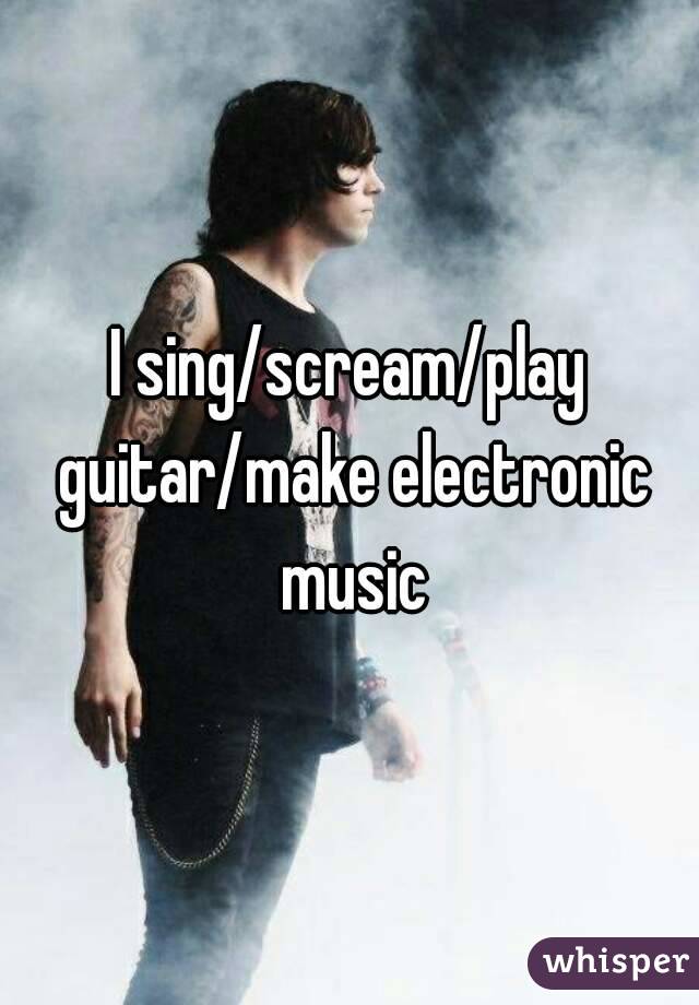 I sing/scream/play guitar/make electronic music