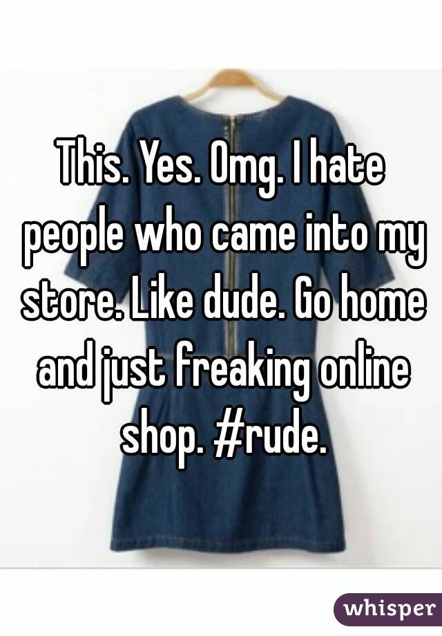 This. Yes. Omg. I hate people who came into my store. Like dude. Go home and just freaking online shop. #rude.