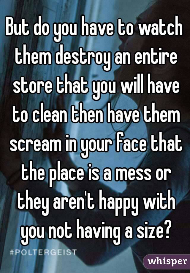 But do you have to watch them destroy an entire store that you will have to clean then have them scream in your face that the place is a mess or they aren't happy with you not having a size?