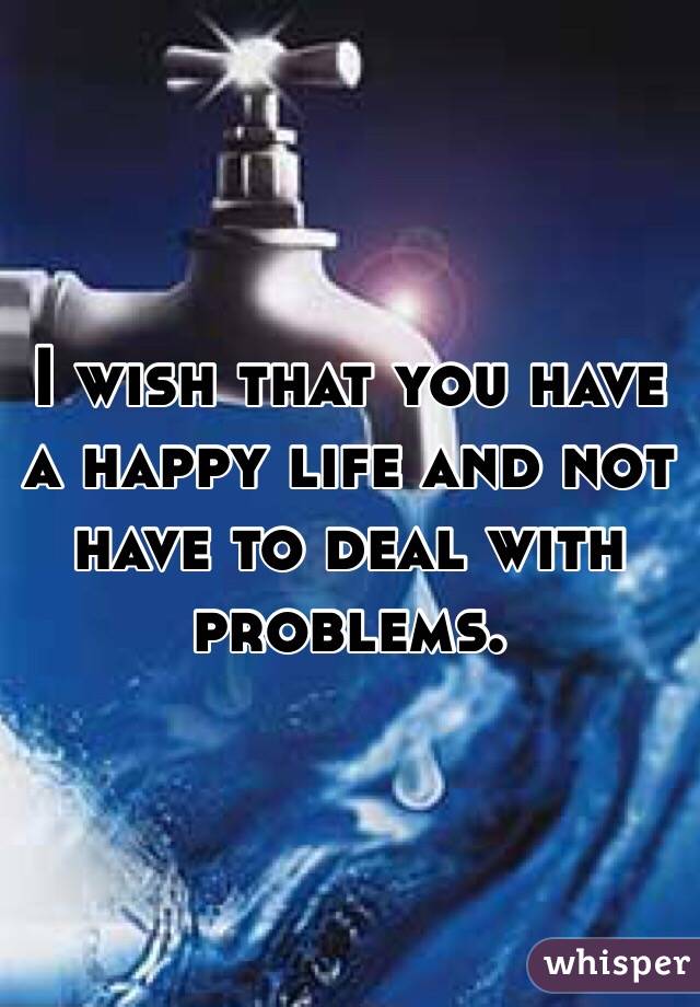 I wish that you have a happy life and not have to deal with problems. 