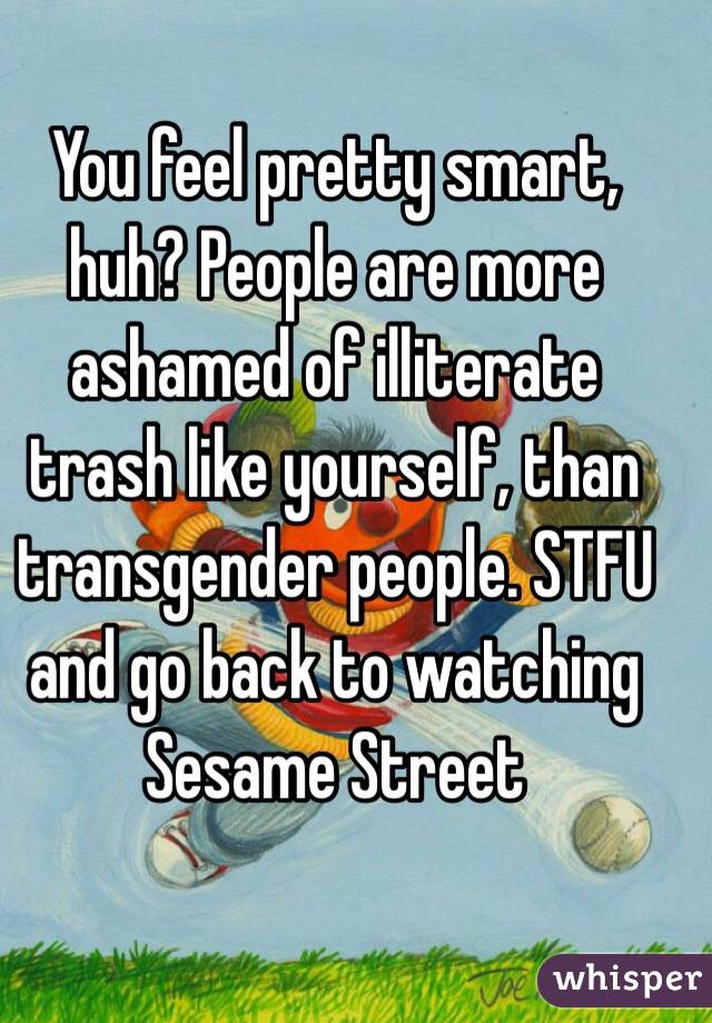 You feel pretty smart, huh? People are more ashamed of illiterate trash like yourself, than transgender people. STFU and go back to watching Sesame Street 