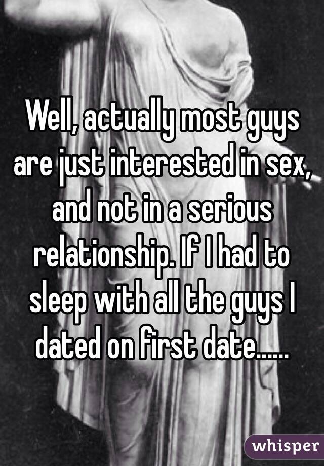 Well, actually most guys are just interested in sex, and not in a serious relationship. If I had to sleep with all the guys I dated on first date...... 