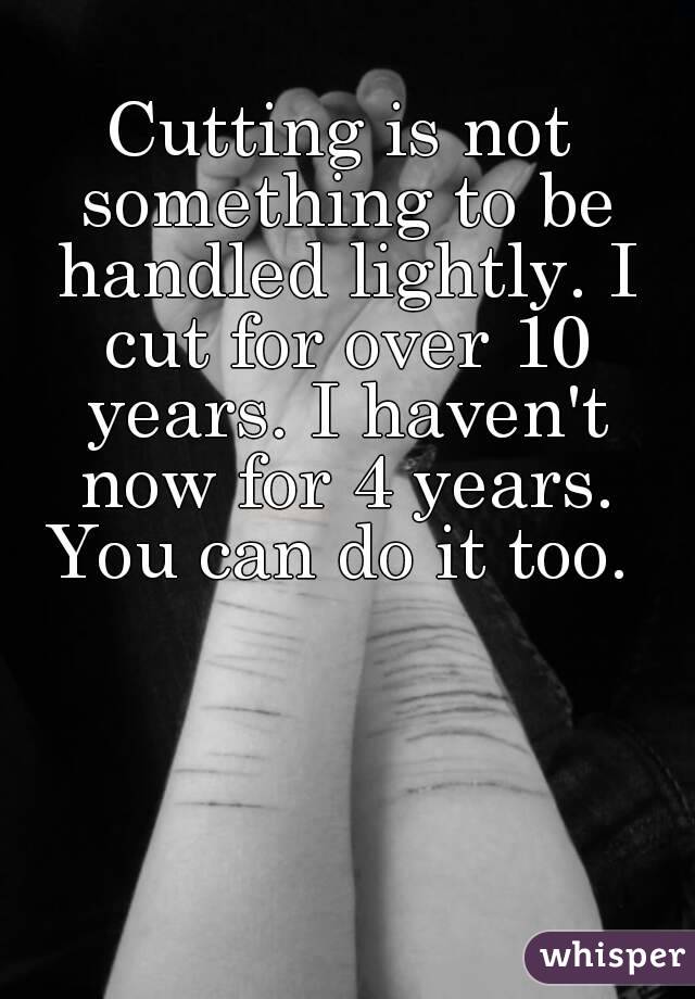 Cutting is not something to be handled lightly. I cut for over 10 years. I haven't now for 4 years. You can do it too. 