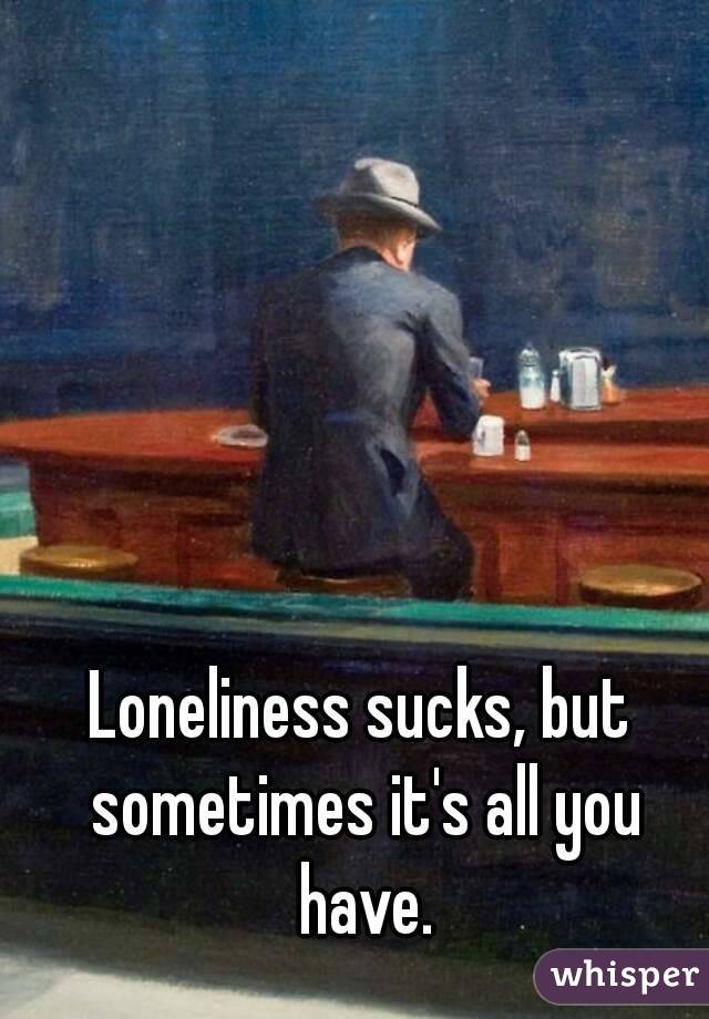 Loneliness sucks, but sometimes it's all you have.