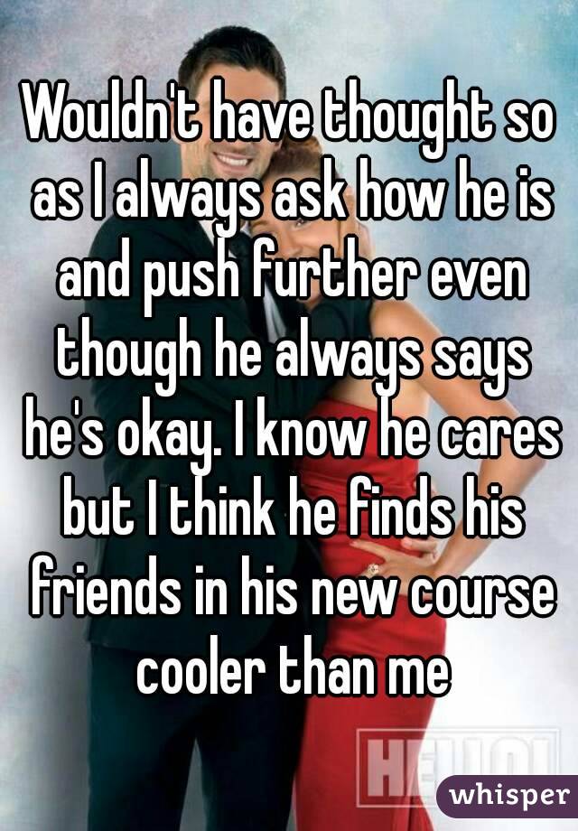 Wouldn't have thought so as I always ask how he is and push further even though he always says he's okay. I know he cares but I think he finds his friends in his new course cooler than me