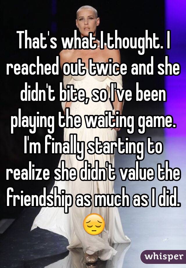 That's what I thought. I reached out twice and she didn't bite, so I've been playing the waiting game. I'm finally starting to realize she didn't value the friendship as much as I did. 😔