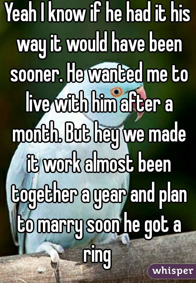 Yeah I know if he had it his way it would have been sooner. He wanted me to live with him after a month. But hey we made it work almost been together a year and plan to marry soon he got a ring 