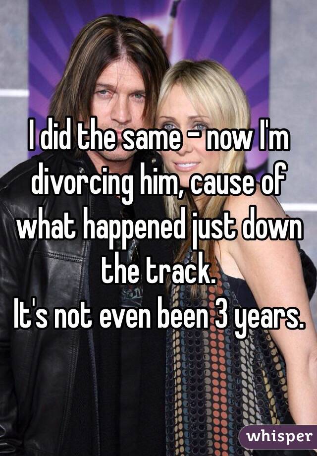 I did the same - now I'm divorcing him, cause of what happened just down the track.
It's not even been 3 years.