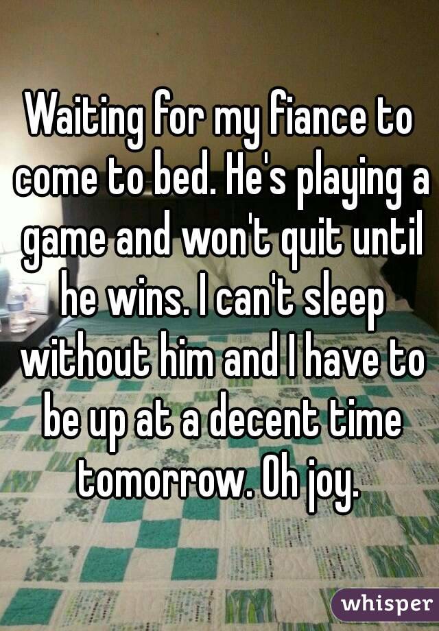 Waiting for my fiance to come to bed. He's playing a game and won't quit until he wins. I can't sleep without him and I have to be up at a decent time tomorrow. Oh joy. 