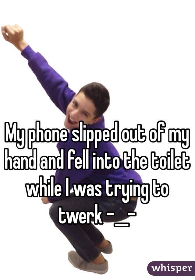 My phone slipped out of my hand and fell into the toilet while I was trying to twerk -__-