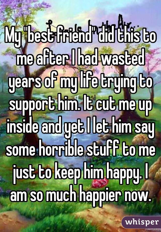 My "best friend" did this to me after I had wasted years of my life trying to support him. It cut me up inside and yet I let him say some horrible stuff to me just to keep him happy. I am so much happier now. 