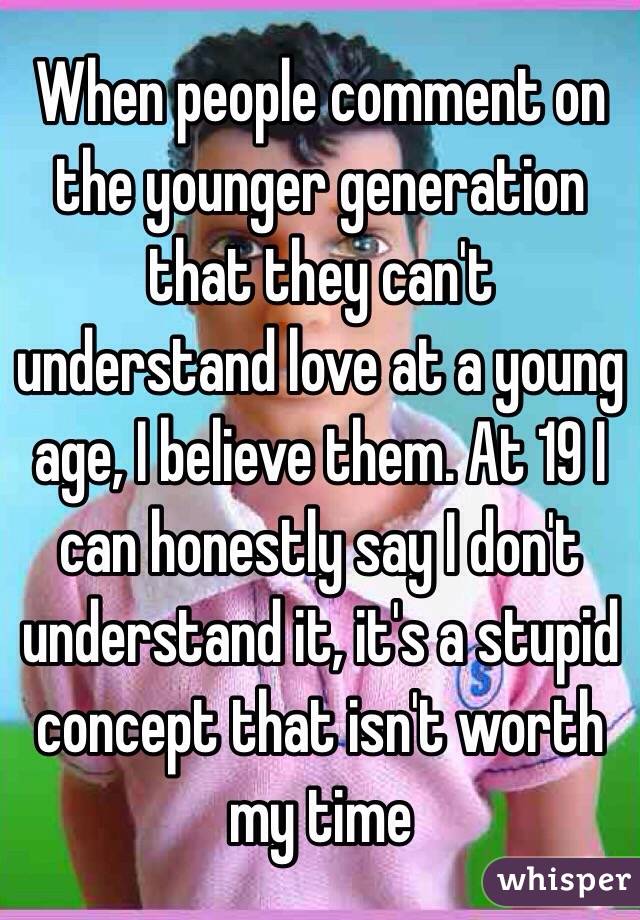 When people comment on the younger generation that they can't understand love at a young age, I believe them. At 19 I can honestly say I don't understand it, it's a stupid concept that isn't worth my time
