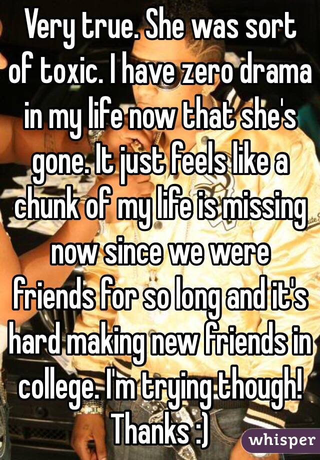 Very true. She was sort of toxic. I have zero drama in my life now that she's gone. It just feels like a chunk of my life is missing now since we were friends for so long and it's hard making new friends in college. I'm trying though! Thanks :)