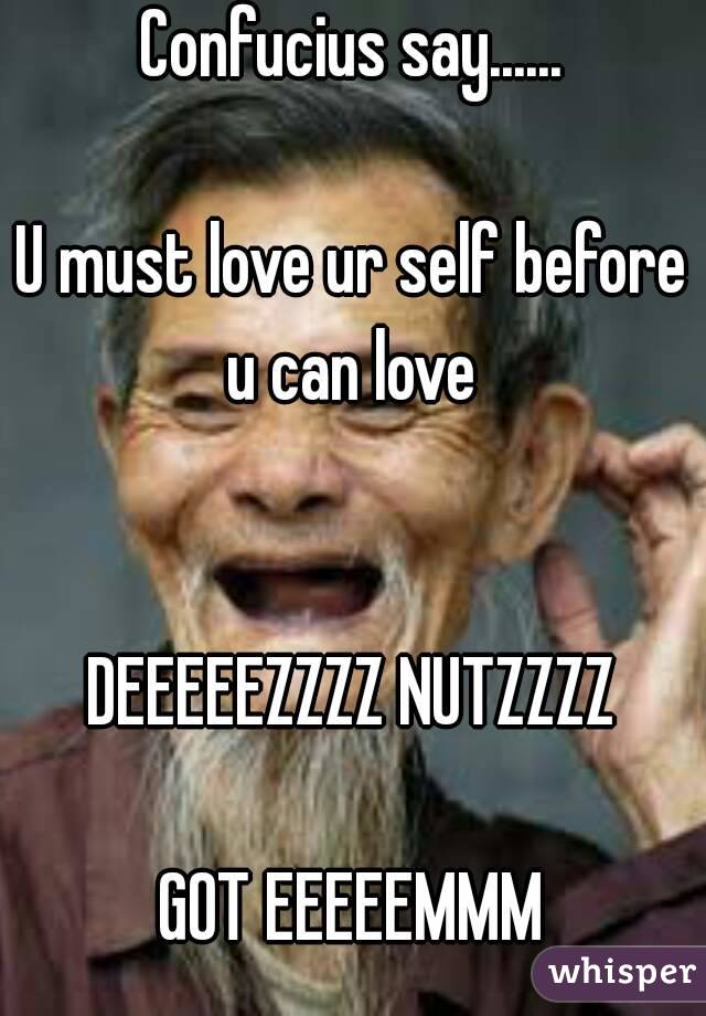 Confucius say......

U must love ur self before u can love 


DEEEEEZZZZ NUTZZZZ

GOT EEEEEMMM