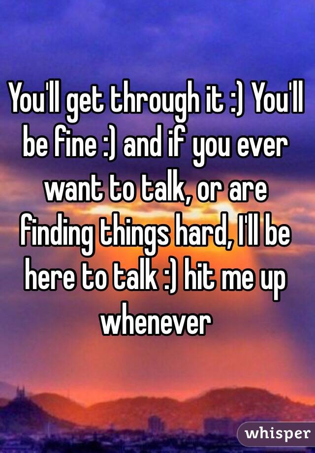 You'll get through it :) You'll be fine :) and if you ever want to talk, or are finding things hard, I'll be here to talk :) hit me up whenever