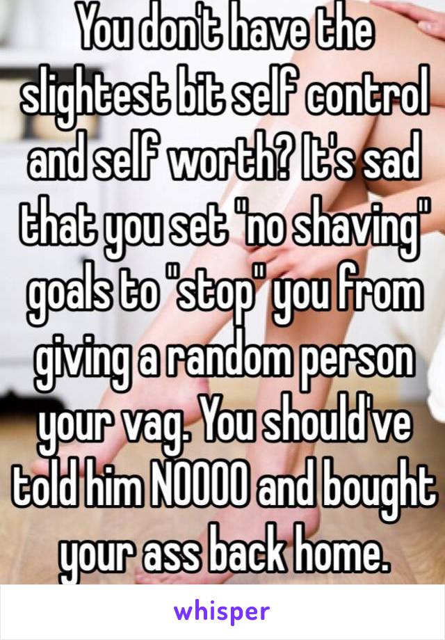 You don't have the slightest bit self control and self worth? It's sad that you set "no shaving" goals to "stop" you from giving a random person your vag. You should've told him NOOOO and bought your ass back home.