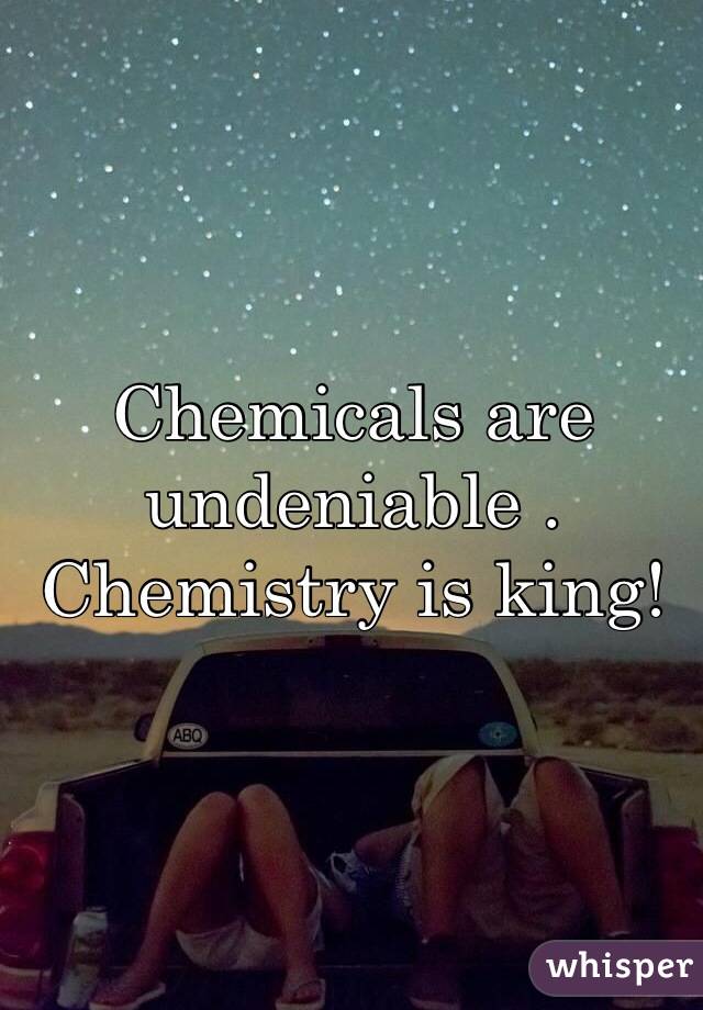 Chemicals are undeniable .
Chemistry is king! 