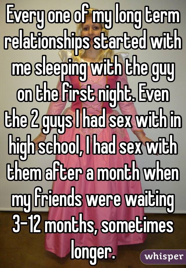 Every one of my long term relationships started with me sleeping with the guy on the first night. Even the 2 guys I had sex with in high school, I had sex with them after a month when my friends were waiting 3-12 months, sometimes longer.