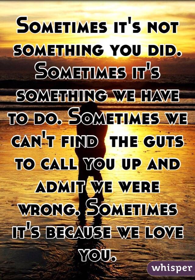Sometimes it's not something you did. Sometimes it's something we have to do. Sometimes we can't find  the guts to call you up and admit we were wrong. Sometimes it's because we love you. 