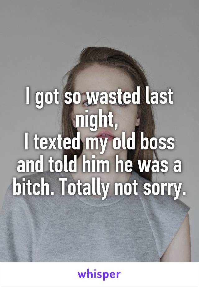 I got so wasted last night, 
I texted my old boss and told him he was a bitch. Totally not sorry.