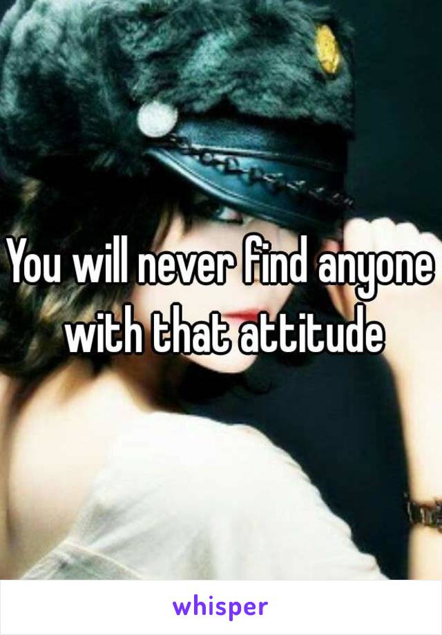 You will never find anyone with that attitude