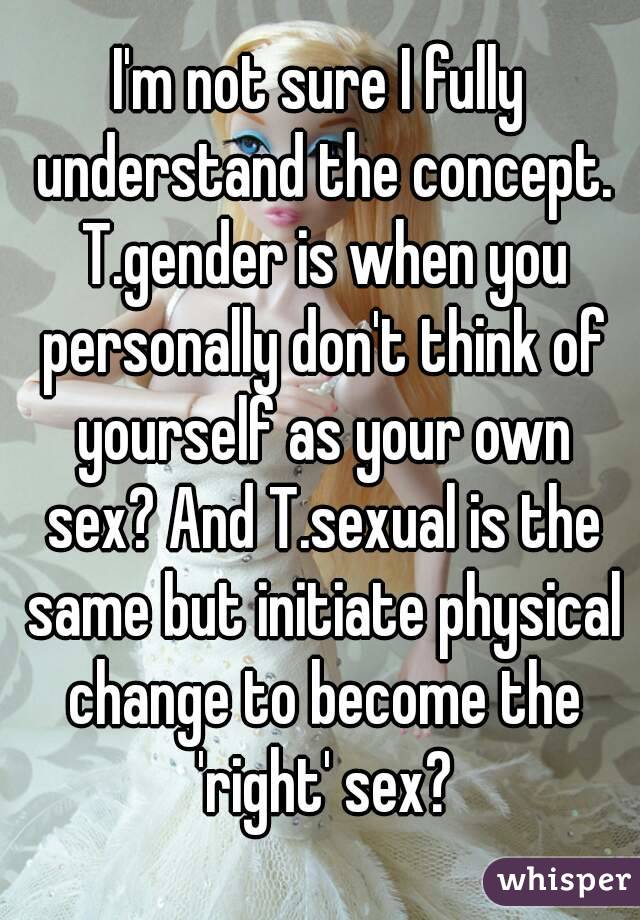 I'm not sure I fully understand the concept. T.gender is when you personally don't think of yourself as your own sex? And T.sexual is the same but initiate physical change to become the 'right' sex?