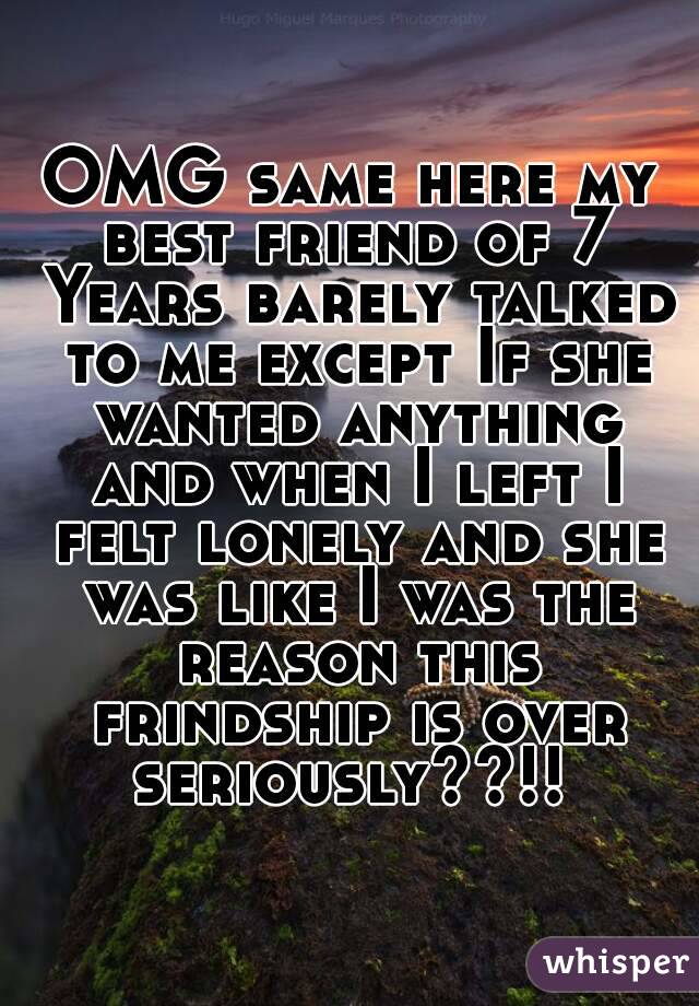 OMG same here my best friend of 7 Years barely talked to me except If she wanted anything and when I left I felt lonely and she was like I was the reason this frindship is over seriously??!! 
