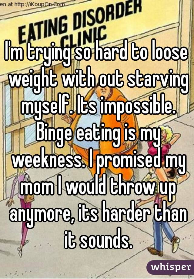 I'm trying so hard to loose weight with out starving myself. Its impossible. Binge eating is my weekness. I promised my mom I would throw up anymore, its harder than it sounds.