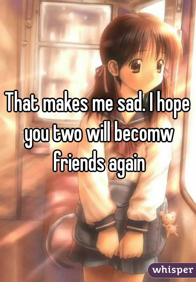 That makes me sad. I hope you two will becomw friends again