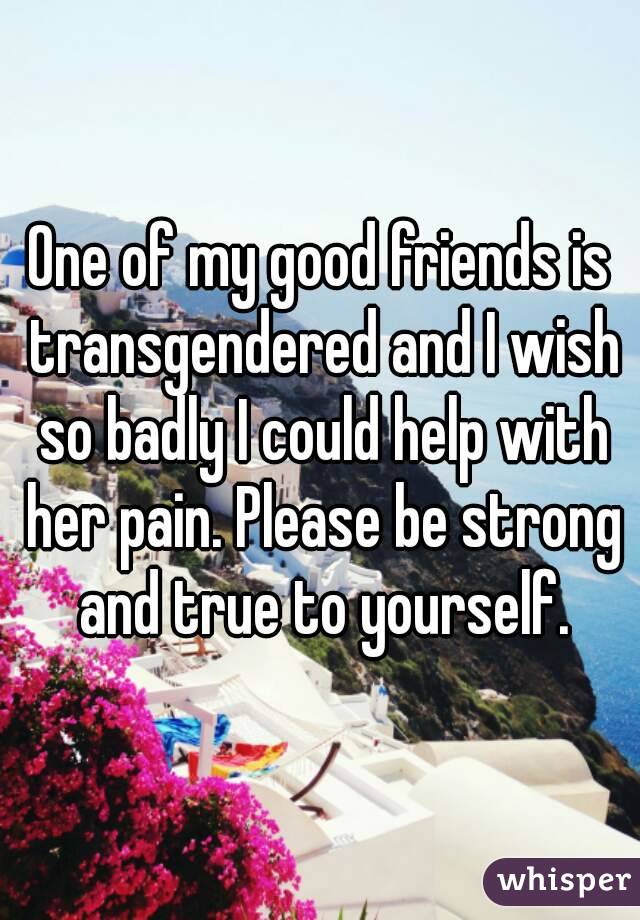 One of my good friends is transgendered and I wish so badly I could help with her pain. Please be strong and true to yourself.