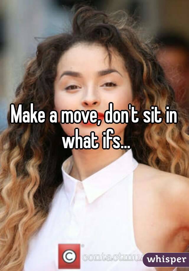 Make a move, don't sit in what ifs...