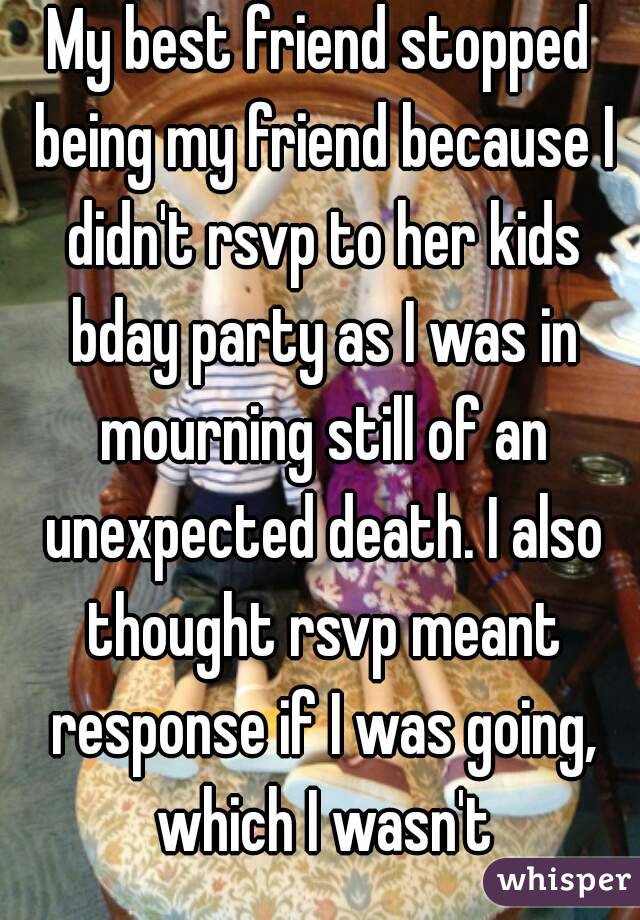 My best friend stopped being my friend because I didn't rsvp to her kids bday party as I was in mourning still of an unexpected death. I also thought rsvp meant response if I was going, which I wasn't