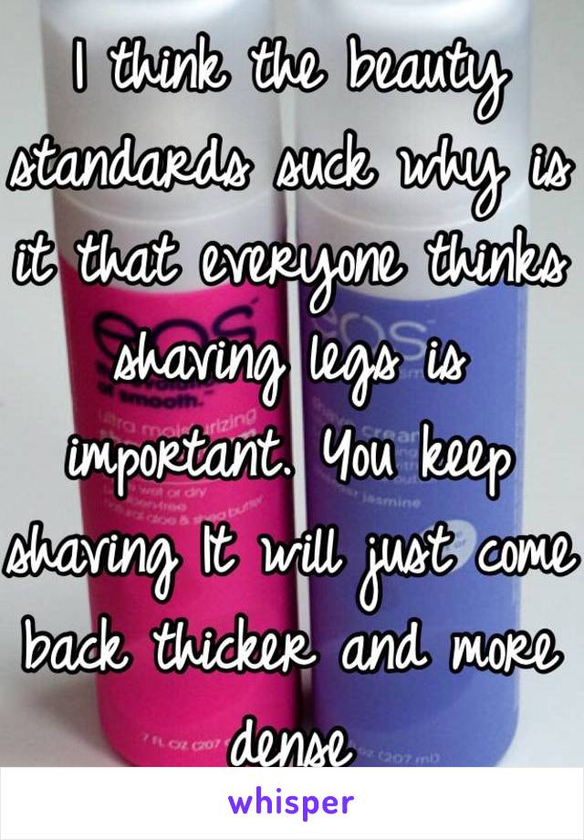 I think the beauty standards suck why is it that everyone thinks shaving legs is important. You keep shaving It will just come back thicker and more dense