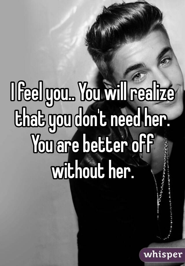 I feel you.. You will realize that you don't need her. You are better off without her.