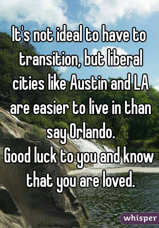 It's not ideal to have to transition, but liberal cities like Austin and LA are easier to live in than say Orlando.
Good luck to you and know that you are loved.