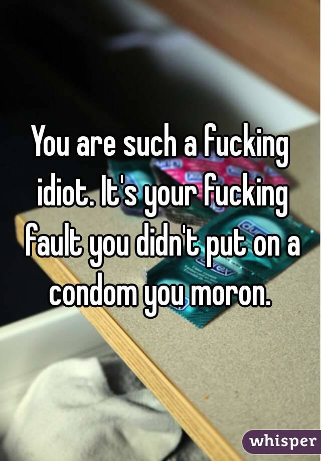 You are such a fucking idiot. It's your fucking fault you didn't put on a condom you moron. 