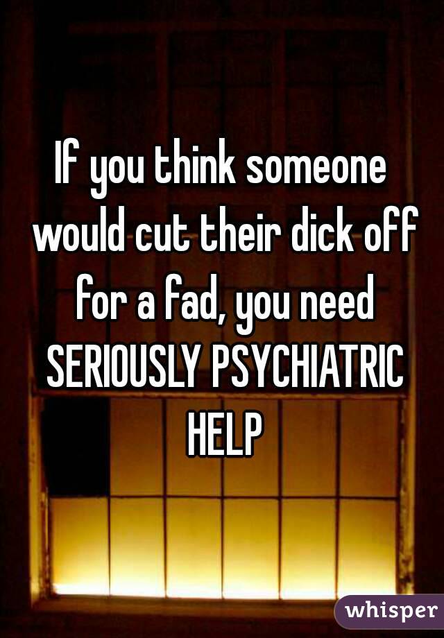 If you think someone would cut their dick off for a fad, you need SERIOUSLY PSYCHIATRIC HELP