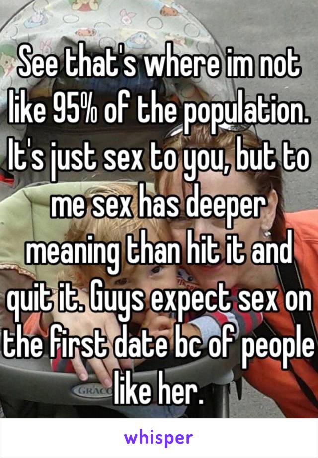 See that's where im not like 95% of the population. It's just sex to you, but to me sex has deeper meaning than hit it and quit it. Guys expect sex on the first date bc of people like her.