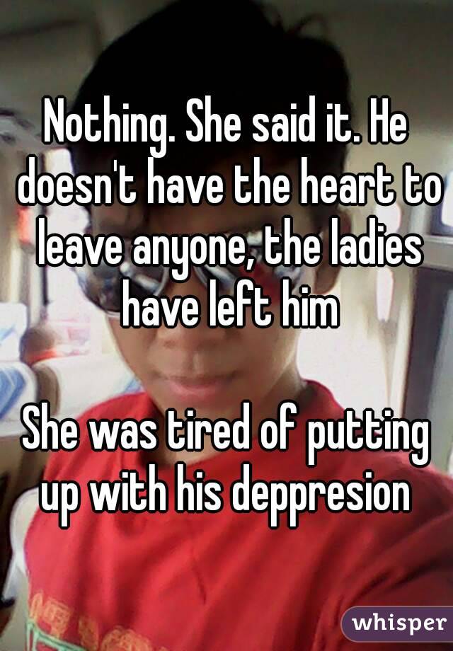 Nothing. She said it. He doesn't have the heart to leave anyone, the ladies have left him

She was tired of putting up with his deppresion 