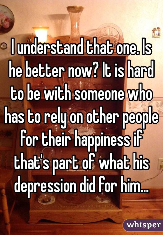 I understand that one. Is he better now? It is hard to be with someone who has to rely on other people for their happiness if that's part of what his depression did for him...