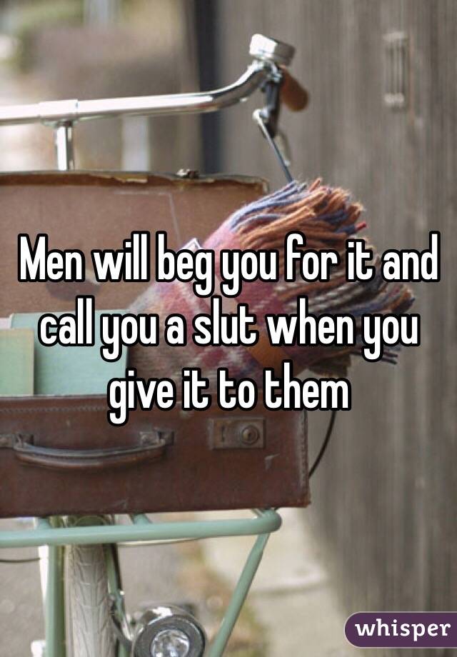 Men will beg you for it and call you a slut when you give it to them 